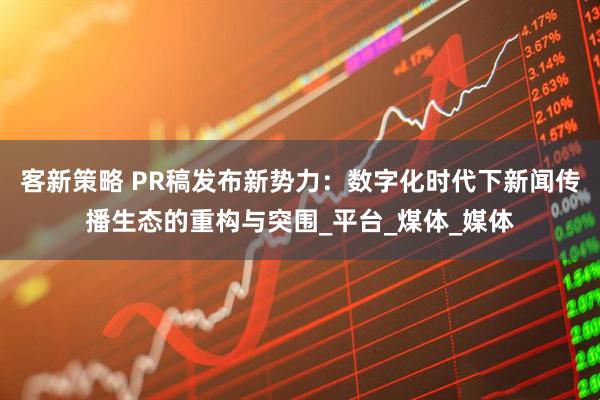 客新策略 PR稿发布新势力：数字化时代下新闻传播生态的重构与突围_平台_煤体_媒体