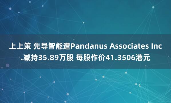 上上策 先导智能遭Pandanus Associates Inc.减持35.89万股 每股作价41.3506港元