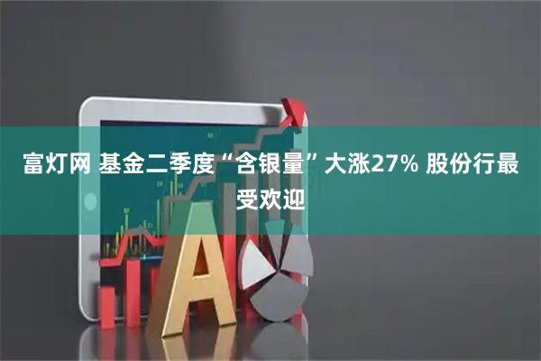 富灯网 基金二季度“含银量”大涨27% 股份行最受欢迎