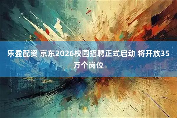 乐盈配资 京东2026校园招聘正式启动 将开放35万个岗位