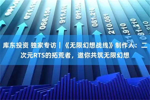 库东投资 独家专访｜《无限幻想战线》制作人：二次元RTS的拓荒者，邀你共筑无限幻想