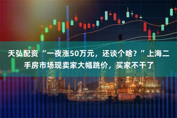 天弘配资 “一夜涨50万元，还谈个啥？”上海二手房市场现卖家大幅跳价，买家不干了