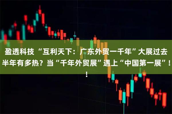 盈透科技 “互利天下：广东外贸一千年”大展过去半年有多热？当“千年外贸展”遇上“中国第一展”！