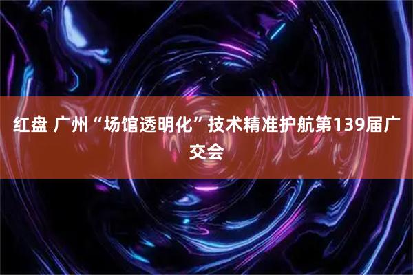 红盘 广州“场馆透明化”技术精准护航第139届广交会